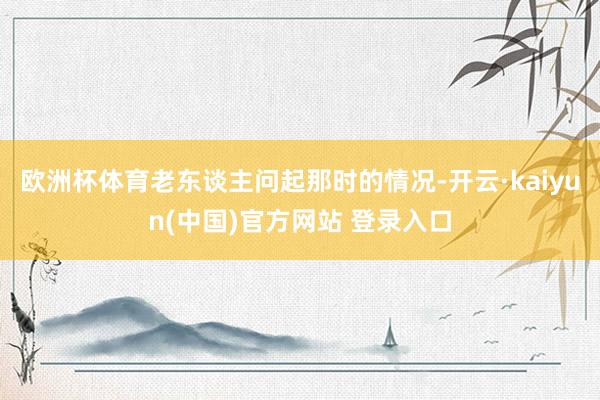欧洲杯体育老东谈主问起那时的情况-开云·kaiyun(中国)官方网站 登录入口