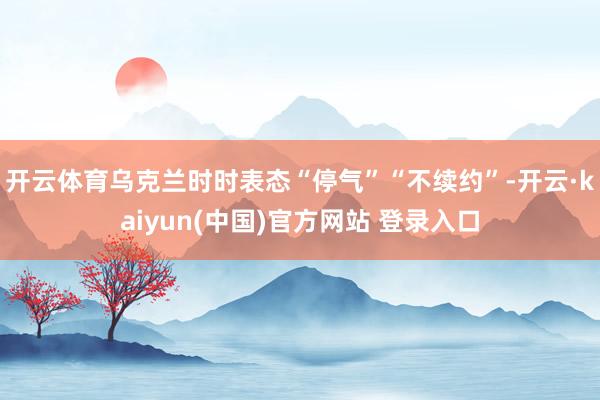 开云体育乌克兰时时表态“停气”“不续约”-开云·kaiyun(中国)官方网站 登录入口