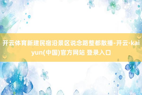 开云体育新建民宿沿景区说念路整都散播-开云·kaiyun(中国)官方网站 登录入口