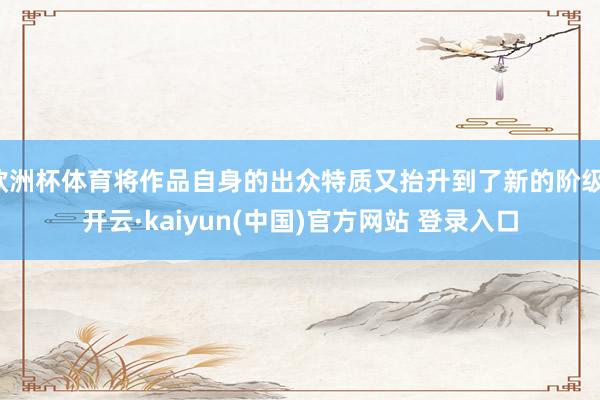 欧洲杯体育将作品自身的出众特质又抬升到了新的阶级-开云·kaiyun(中国)官方网站 登录入口