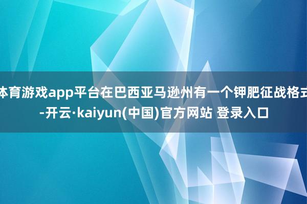 体育游戏app平台在巴西亚马逊州有一个钾肥征战格式-开云·kaiyun(中国)官方网站 登录入口