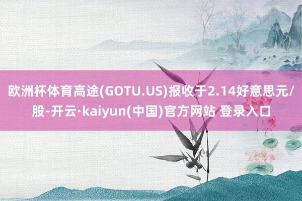 欧洲杯体育高途(GOTU.US)报收于2.14好意思元/股-开云·kaiyun(中国)官方网站 登录入口