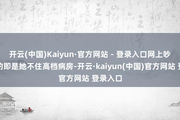 开云(中国)Kaiyun·官方网站 - 登录入口网上吵得最凶的即是她不住高档病房-开云·kaiyun(中国)官方网站 登录入口