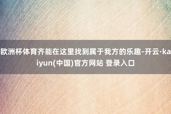欧洲杯体育齐能在这里找到属于我方的乐趣-开云·kaiyun(中国)官方网站 登录入口