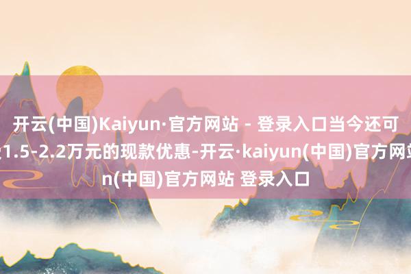 开云(中国)Kaiyun·官方网站 - 登录入口当今还可以最高享受1.5-2.2万元的现款优惠-开云·kaiyun(中国)官方网站 登录入口