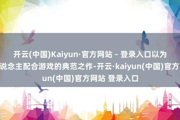 开云(中国)Kaiyun·官方网站 - 登录入口以为本作号称三东说念主配合游戏的典范之作-开云·kaiyun(中国)官方网站 登录入口
