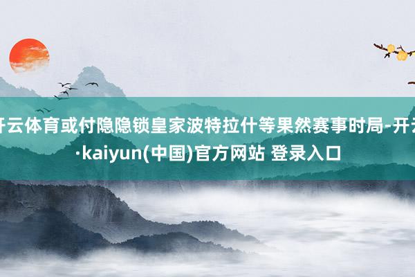 开云体育或付隐隐锁皇家波特拉什等果然赛事时局-开云·kaiyun(中国)官方网站 登录入口