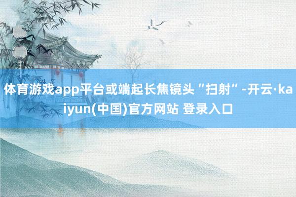 体育游戏app平台或端起长焦镜头“扫射”-开云·kaiyun(中国)官方网站 登录入口