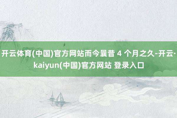 开云体育(中国)官方网站而今曩昔 4 个月之久-开云·kaiyun(中国)官方网站 登录入口