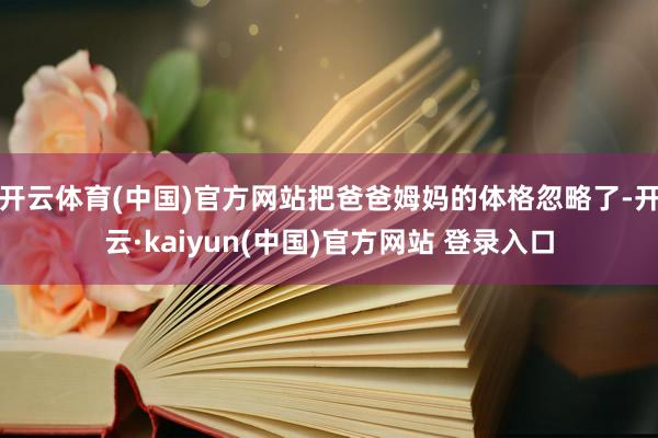 开云体育(中国)官方网站把爸爸姆妈的体格忽略了-开云·kaiyun(中国)官方网站 登录入口