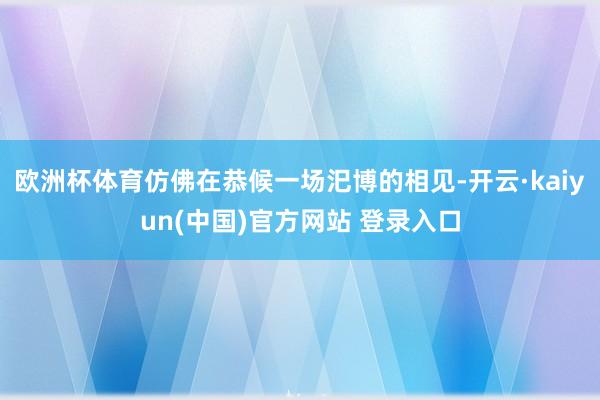 欧洲杯体育仿佛在恭候一场汜博的相见-开云·kaiyun(中国)官方网站 登录入口