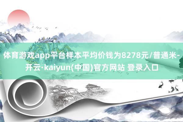体育游戏app平台样本平均价钱为8278元/普通米-开云·kaiyun(中国)官方网站 登录入口