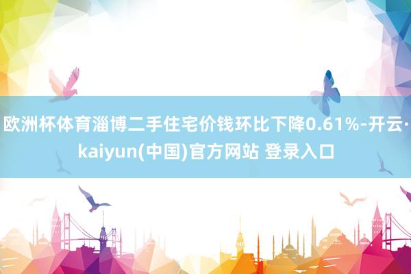 欧洲杯体育淄博二手住宅价钱环比下降0.61%-开云·kaiyun(中国)官方网站 登录入口
