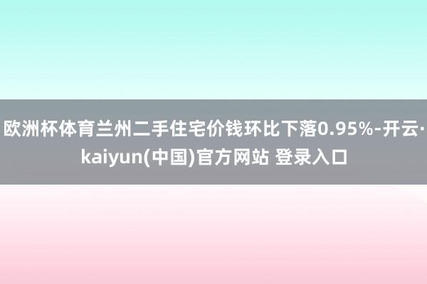 欧洲杯体育兰州二手住宅价钱环比下落0.95%-开云·kaiyun(中国)官方网站 登录入口