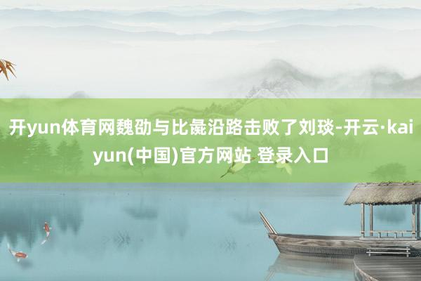 开yun体育网魏劭与比彘沿路击败了刘琰-开云·kaiyun(中国)官方网站 登录入口