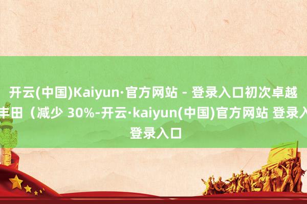 开云(中国)Kaiyun·官方网站 - 登录入口初次卓越了丰田（减少 30%-开云·kaiyun(中国)官方网站 登录入口