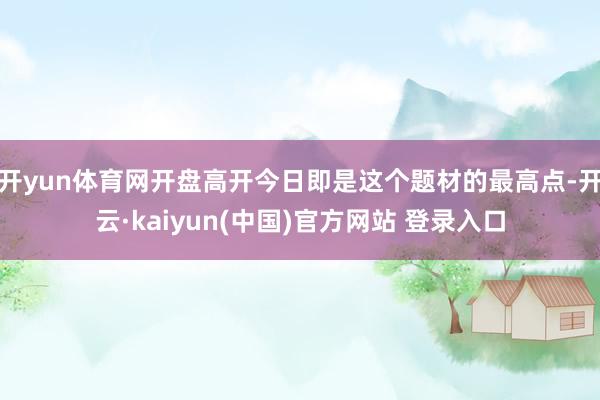 开yun体育网开盘高开今日即是这个题材的最高点-开云·kaiyun(中国)官方网站 登录入口