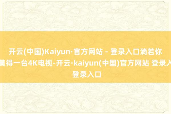 开云(中国)Kaiyun·官方网站 - 登录入口淌若你还莫得一台4K电视-开云·kaiyun(中国)官方网站 登录入口
