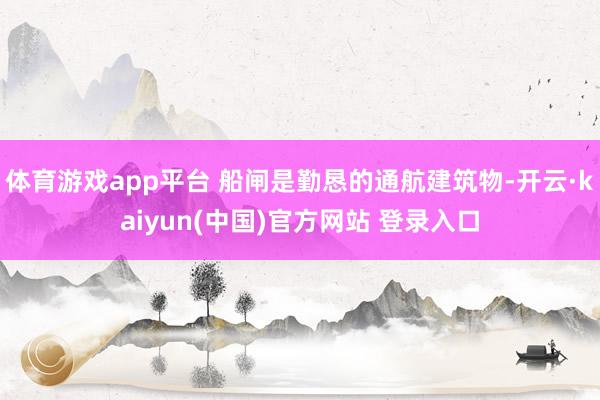 体育游戏app平台 船闸是勤恳的通航建筑物-开云·kaiyun(中国)官方网站 登录入口