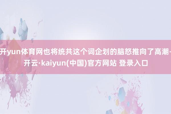 开yun体育网也将统共这个词企划的脑怒推向了高潮-开云·kaiyun(中国)官方网站 登录入口