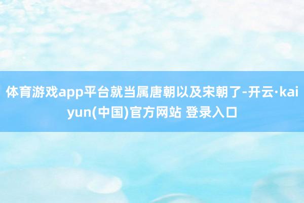 体育游戏app平台就当属唐朝以及宋朝了-开云·kaiyun(中国)官方网站 登录入口