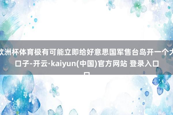 欧洲杯体育极有可能立即给好意思国军售台岛开一个大口子-开云·kaiyun(中国)官方网站 登录入口