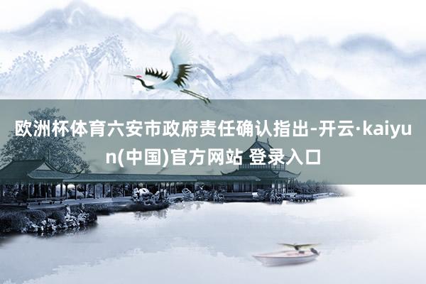 欧洲杯体育六安市政府责任确认指出-开云·kaiyun(中国)官方网站 登录入口