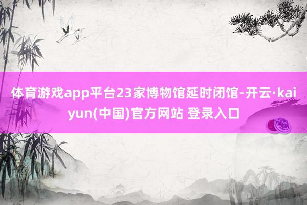 体育游戏app平台23家博物馆延时闭馆-开云·kaiyun(中国)官方网站 登录入口