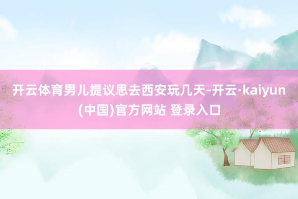 开云体育男儿提议思去西安玩几天-开云·kaiyun(中国)官方网站 登录入口
