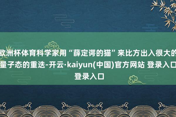 欧洲杯体育科学家用“薛定谔的猫”来比方出入很大的量子态的重迭-开云·kaiyun(中国)官方网站 登录入口
