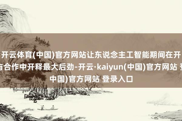 开云体育(中国)官方网站让东说念主工智能期间在开脱交流与合作中开释最大后劲-开云·kaiyun(中国)官方网站 登录入口