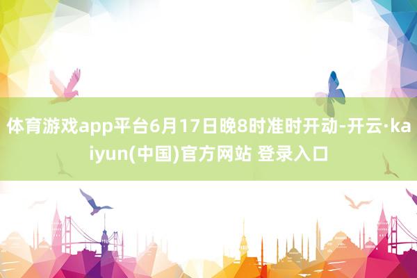 体育游戏app平台6月17日晚8时准时开动-开云·kaiyun(中国)官方网站 登录入口