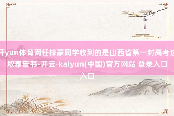 开yun体育网任梓豪同学收到的是山西省第一封高考选取奉告书-开云·kaiyun(中国)官方网站 登录入口