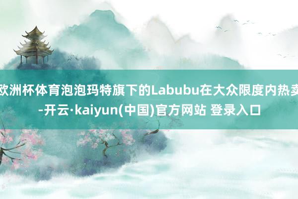 欧洲杯体育泡泡玛特旗下的Labubu在大众限度内热卖-开云·kaiyun(中国)官方网站 登录入口