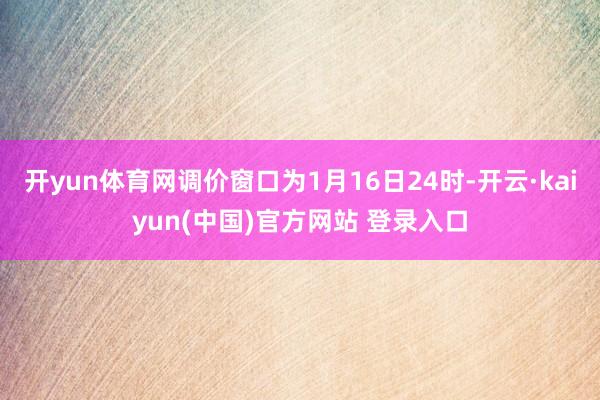 开yun体育网调价窗口为1月16日24时-开云·kaiyun(中国)官方网站 登录入口