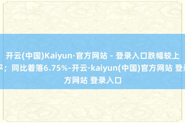 开云(中国)Kaiyun·官方网站 - 登录入口跌幅较上月握平；同比着落6.75%-开云·kaiyun(中国)官方网站 登录入口