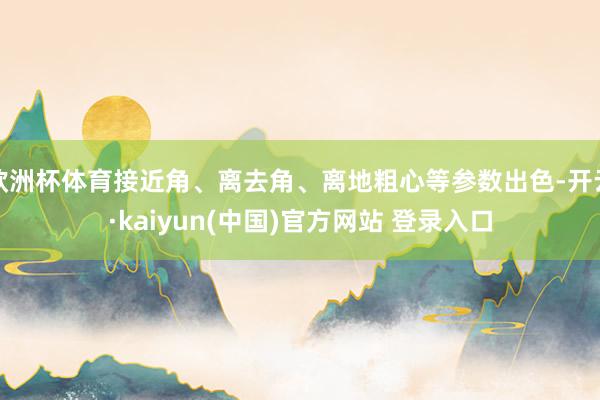 欧洲杯体育接近角、离去角、离地粗心等参数出色-开云·kaiyun(中国)官方网站 登录入口