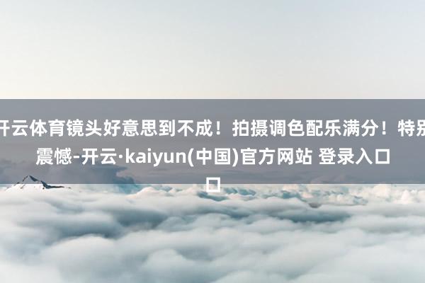 开云体育镜头好意思到不成！拍摄调色配乐满分！特别震憾-开云·kaiyun(中国)官方网站 登录入口