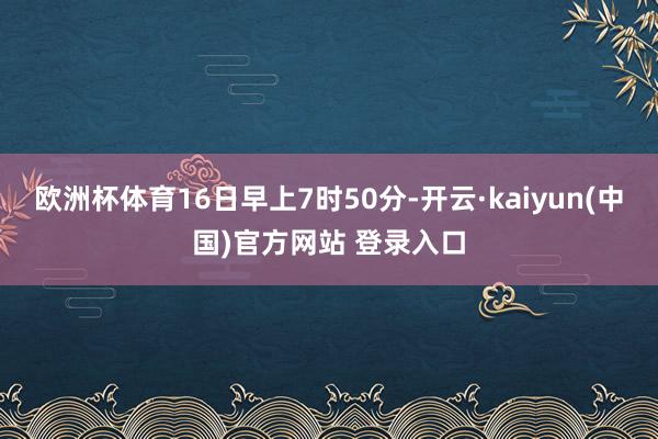 欧洲杯体育16日早上7时50分-开云·kaiyun(中国)官方网站 登录入口