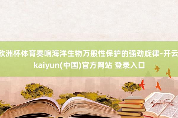欧洲杯体育奏响海洋生物万般性保护的强劲旋律-开云·kaiyun(中国)官方网站 登录入口