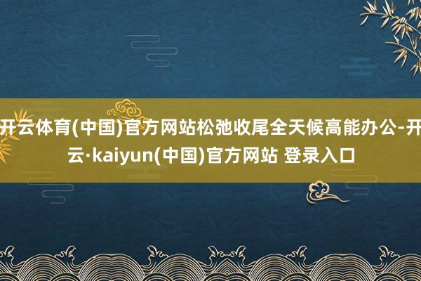 开云体育(中国)官方网站松弛收尾全天候高能办公-开云·kaiyun(中国)官方网站 登录入口