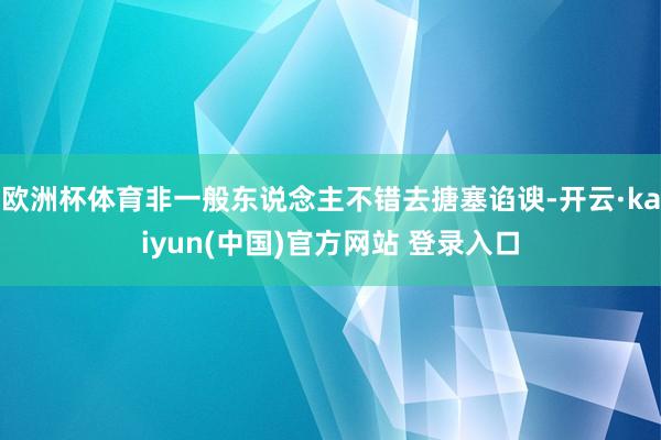 欧洲杯体育非一般东说念主不错去搪塞谄谀-开云·kaiyun(中国)官方网站 登录入口
