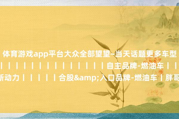 体育游戏app平台大众全部望望~当天话题更多车型回归自主品牌-新动力丨丨丨丨丨丨丨丨丨丨丨丨丨丨丨自主品牌-燃油车丨丨合股&入口品牌-新动力丨丨丨丨丨合股&入口品牌-燃油车丨胖哥斗Show场胖哥纪行车展 发布于：北京市-开云·kaiyun(中国)官方网站 登录入口