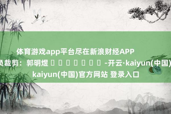 体育游戏app平台尽在新浪财经APP            						背负裁剪：郭明煜 							-开云·kaiyun(中国)官方网站 登录入口