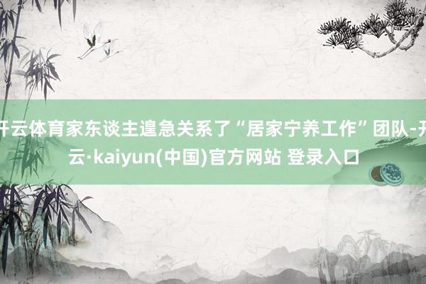 开云体育家东谈主遑急关系了“居家宁养工作”团队-开云·kaiyun(中国)官方网站 登录入口