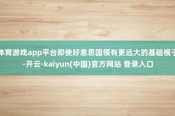 体育游戏app平台即使好意思国领有更远大的基础模子-开云·kaiyun(中国)官方网站 登录入口