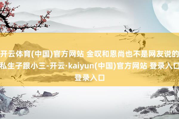 开云体育(中国)官方网站 金叹和恩尚也不是网友说的私生子跟小三-开云·kaiyun(中国)官方网站 登录入口