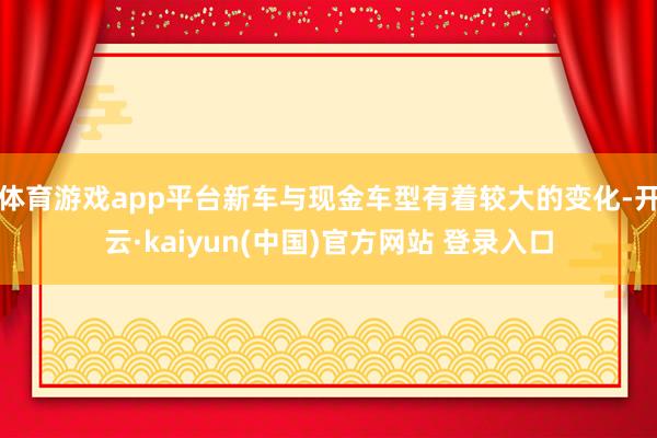 体育游戏app平台新车与现金车型有着较大的变化-开云·kaiyun(中国)官方网站 登录入口