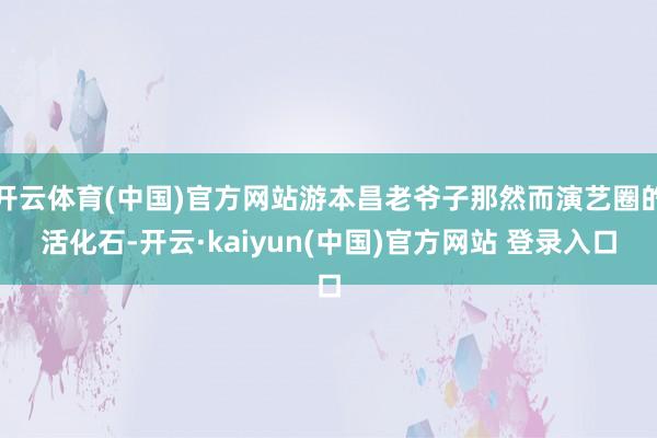 开云体育(中国)官方网站游本昌老爷子那然而演艺圈的活化石-开云·kaiyun(中国)官方网站 登录入口