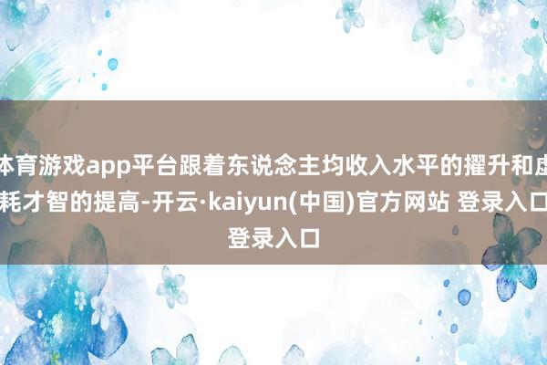 体育游戏app平台跟着东说念主均收入水平的擢升和虚耗才智的提高-开云·kaiyun(中国)官方网站 登录入口